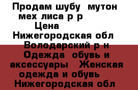 Продам шубу, мутон, мех лиса р-р 44-46  › Цена ­ 12 000 - Нижегородская обл., Володарский р-н Одежда, обувь и аксессуары » Женская одежда и обувь   . Нижегородская обл.